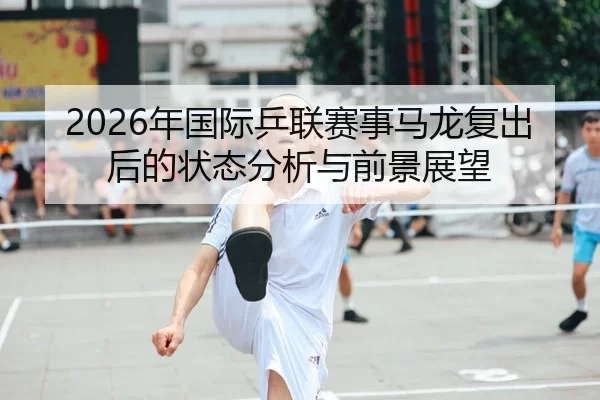 2026年国际乒联赛事马龙复出后的状态分析与前景展望