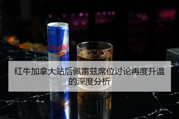 红牛加拿大站后佩雷兹席位讨论再度升温的深度分析