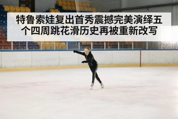 特鲁索娃复出首秀震撼完美演绎五个四周跳花滑历史再被重新改写