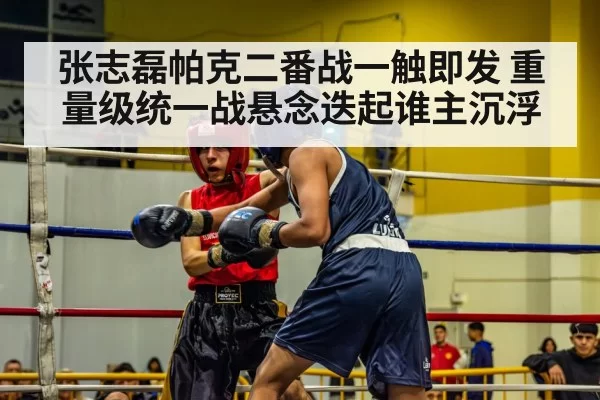 张志磊帕克二番战一触即发 重量级统一战悬念迭起谁主沉浮