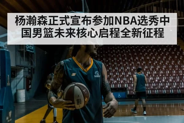 杨瀚森正式宣布参加NBA选秀中国男篮未来核心启程全新征程